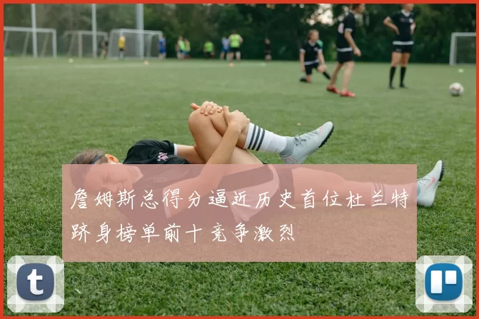 詹姆斯总得分逼近历史首位杜兰特跻身榜单前十竞争激烈