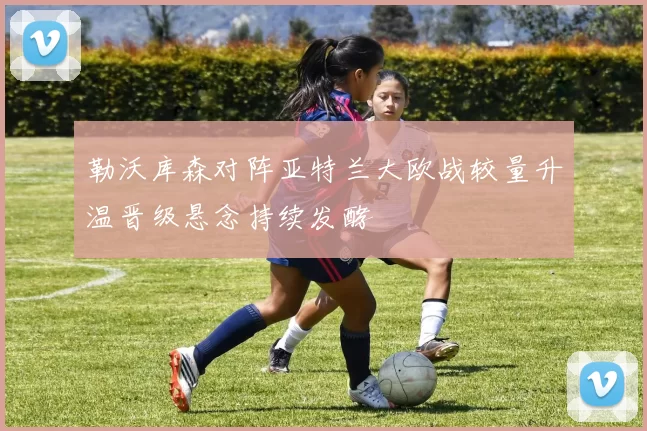 勒沃库森对阵亚特兰大欧战较量升温晋级悬念持续发酵